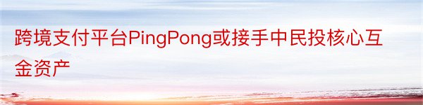 跨境支付平台PingPong或接手中民投核心互金资产