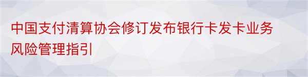 中国支付清算协会修订发布银行卡发卡业务风险管理指引