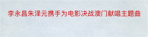 李永昌朱泽元携手为电影决战澳门献唱主题曲
